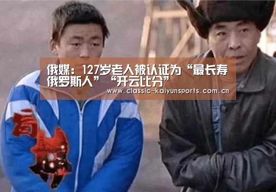 俄媒:127岁老人被认证为“最长寿俄罗斯人”“开云比分”